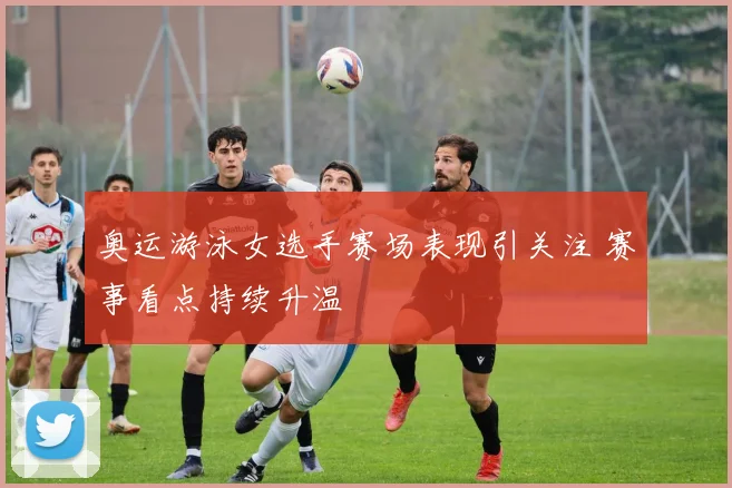 奥运游泳女选手赛场表现引关注 赛事看点持续升温