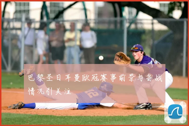 巴黎圣日耳曼欧冠赛事前景与备战情况引关注