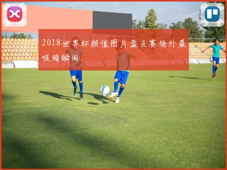 2018世界杯颜值图片盘点赛场外最吸睛瞬间