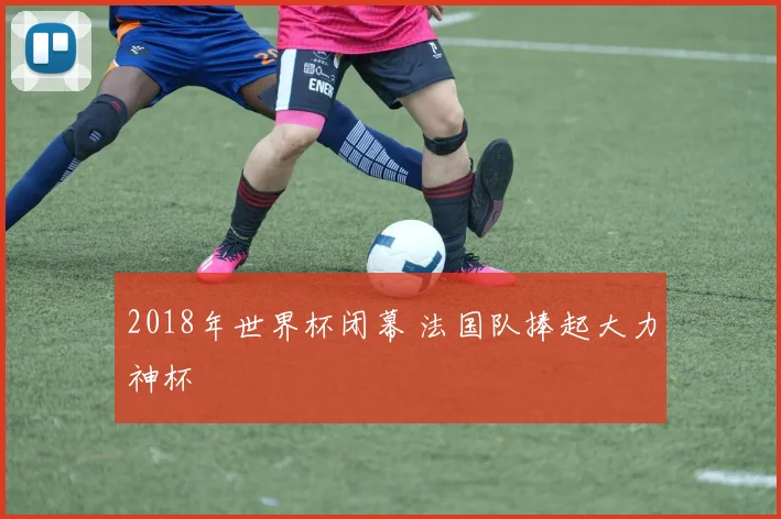 2018年世界杯闭幕 法国队捧起大力神杯