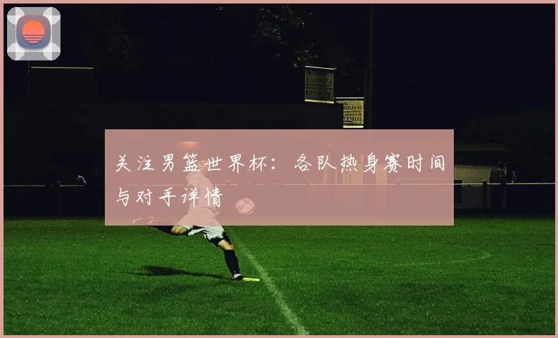 关注男篮世界杯:各队热身赛时间与对手详情