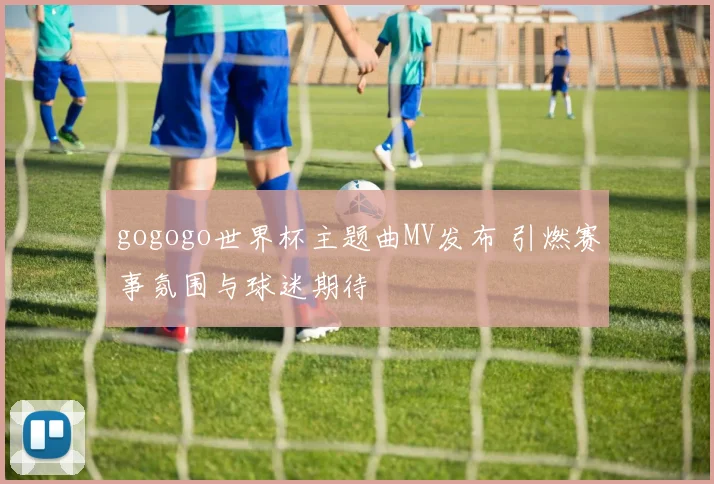 gogogo世界杯主题曲MV发布 引燃赛事氛围与球迷期待