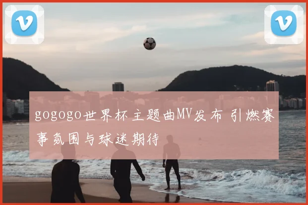 gogogo世界杯主题曲MV发布 引燃赛事氛围与球迷期待