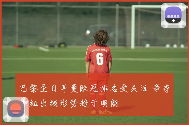 巴黎圣日耳曼欧冠排名受关注 争夺小组出线形势趋于明朗