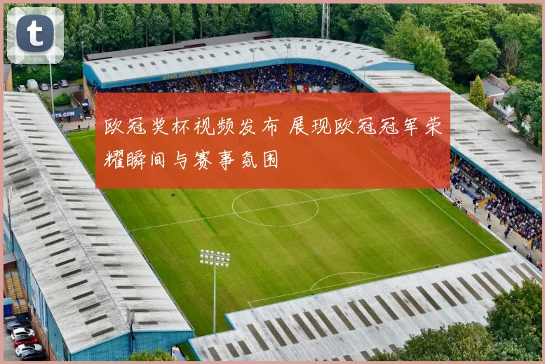 欧冠奖杯视频发布 展现欧冠冠军荣耀瞬间与赛事氛围