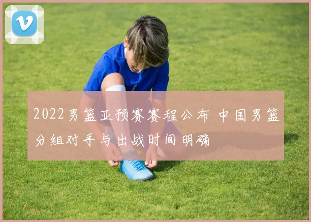 2022男篮亚预赛赛程公布 中国男篮分组对手与出战时间明确