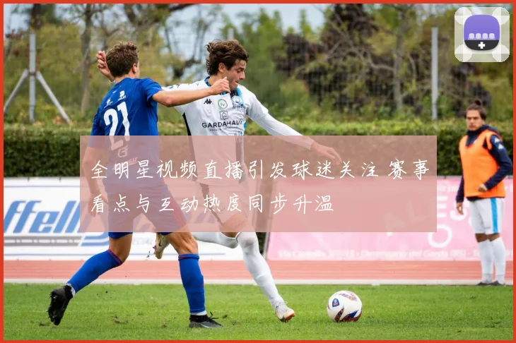 全明星视频直播引发球迷关注 赛事看点与互动热度同步升温