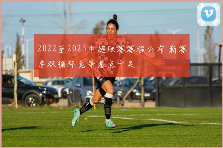 2022至2023中超联赛赛程公布 新赛季双循环竞争看点十足