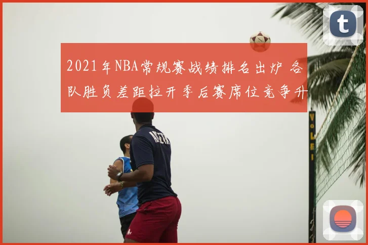 2021年NBA常规赛战绩排名出炉 各队胜负差距拉开季后赛席位竞争升温