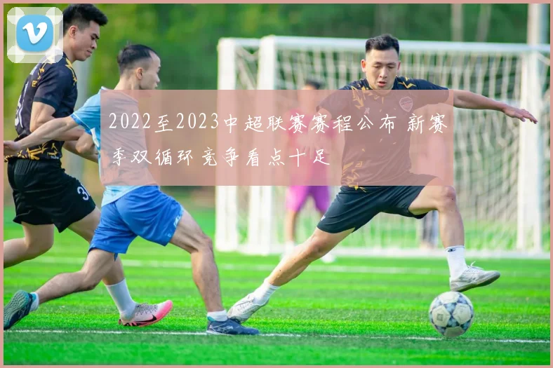 2022至2023中超联赛赛程公布 新赛季双循环竞争看点十足