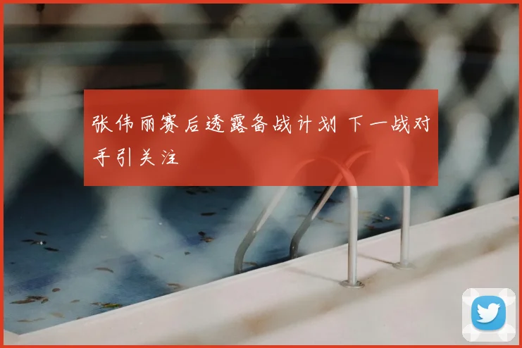 张伟丽赛后透露备战计划 下一战对手引关注