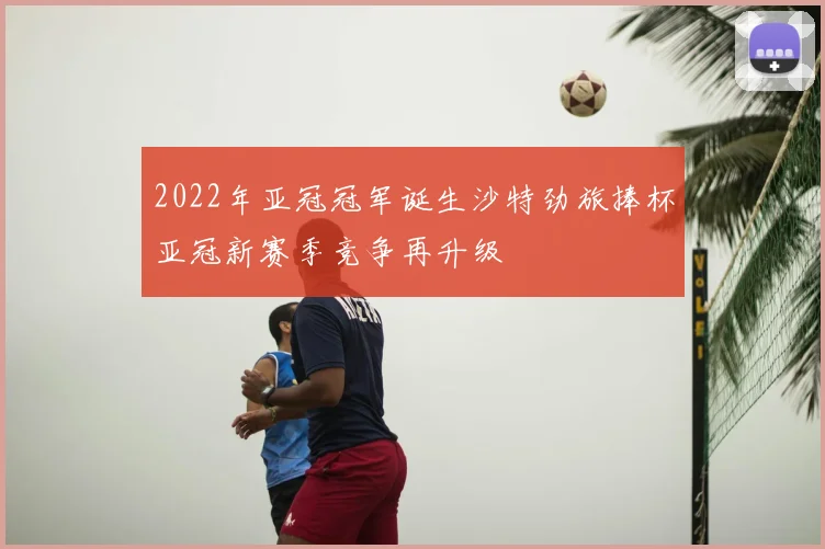 2022年亚冠冠军诞生沙特劲旅捧杯亚冠新赛季竞争再升级
