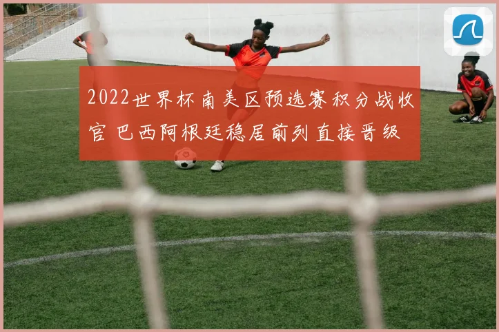 2022世界杯南美区预选赛积分战收官 巴西阿根廷稳居前列直接晋级
