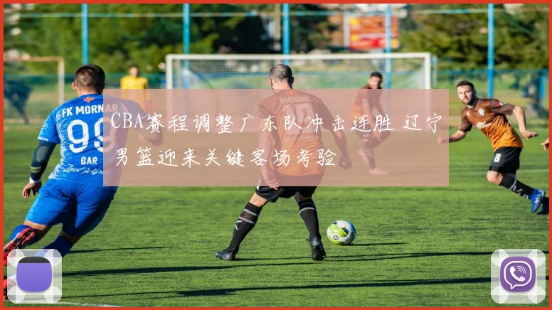 CBA赛程调整广东队冲击连胜 辽宁男篮迎来关键客场考验