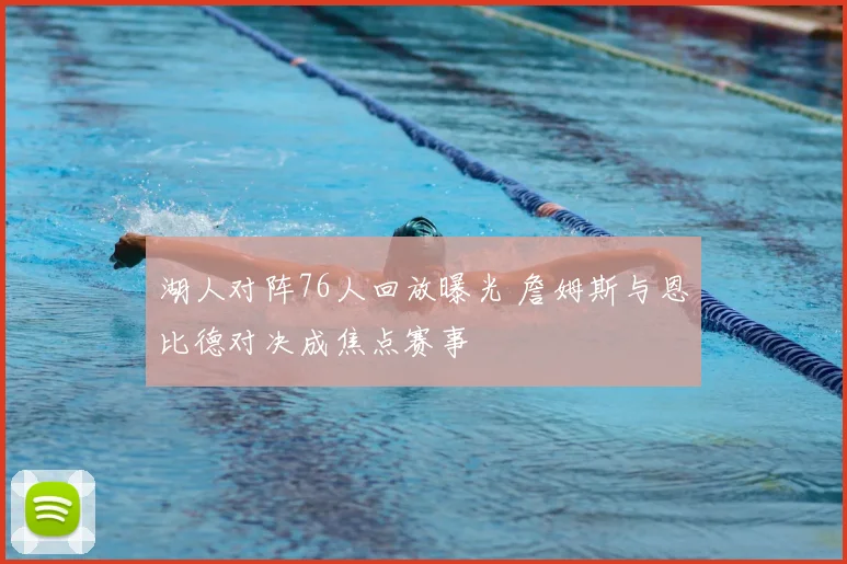 湖人对阵76人回放曝光 詹姆斯与恩比德对决成焦点赛事